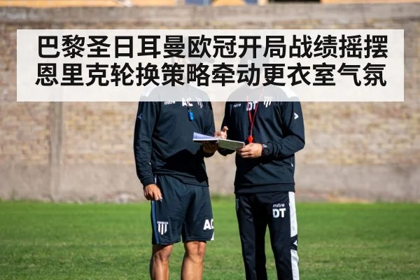 巴黎圣日耳曼欧冠开局战绩摇摆 恩里克轮换策略牵动更衣室气氛 - Kaiyun Sports